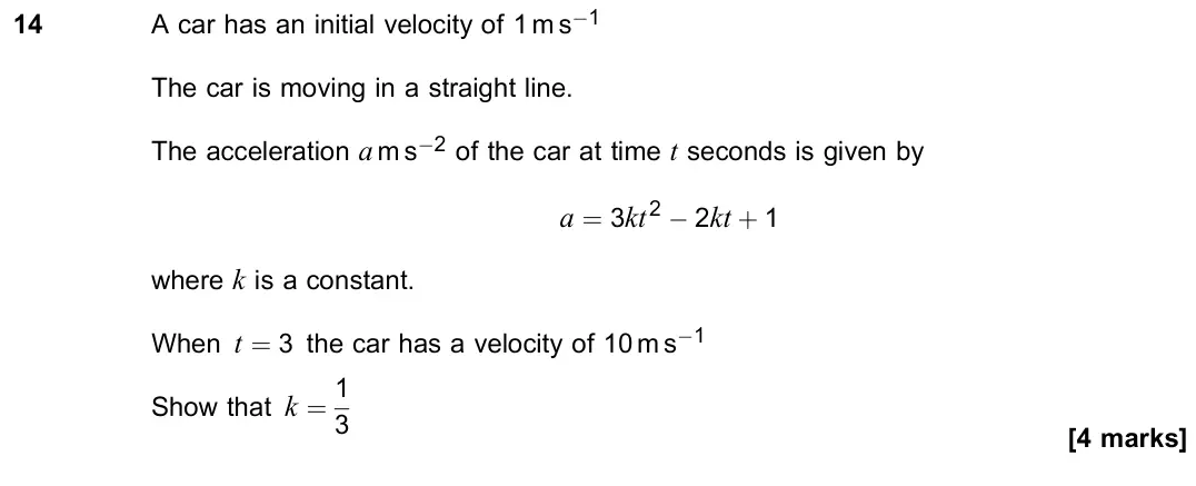 June 2023 Paper 2, question 14: A car has an initial velocity of 1 m s−1 The car is moving in a straight line. The acceleration a m s−2 of the car at time t seconds is given by a = 3kt2 − 2kt