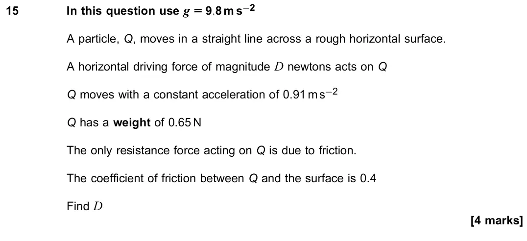 June 2023 Paper 2, question 15: In this question use g = 9:8 m s−2 A particle, Q, moves in a straight line across a rough horizontal surface. A horizontal driving force of magnitude D newtons 