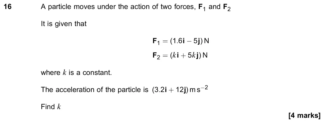 June 2023 Paper 2, question 16: A particle moves under the action of two forces, F1 and F2 It is given that F1 = (1:6i − 5j) N F2 = (ki + 5kj) N where k is a constant. The acceleration of the 