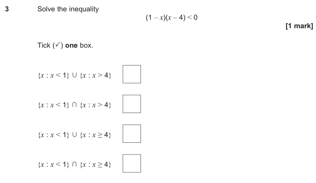 June 2024 Paper 2, question 3: Solve the inequality (1 – x)(x – 4) < 0 [1 mark] Tick (✓) one box. {x : x < 1} ∩ {x : x > 4} {x : x < 1} ∩ {x : x > 4} {x : x < 1} ∩ {x : x ≥ 4} {x : x < 1} ∩ {