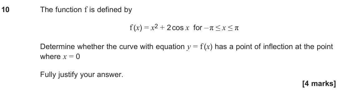 June 2024 Paper 2, question 10: The function f is defined by f (x) = x2 + 2 cos x for – π ≤ x ≤ π Determine whether the curve with equation y = f (x) has a point of inflection at the point whe