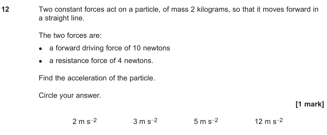 June 2024 Paper 2, question 12: Two constant forces act on a particle, of mass 2 kilograms, so that it moves forward in a straight line. The two forces are: l a forward driving force of 10 new