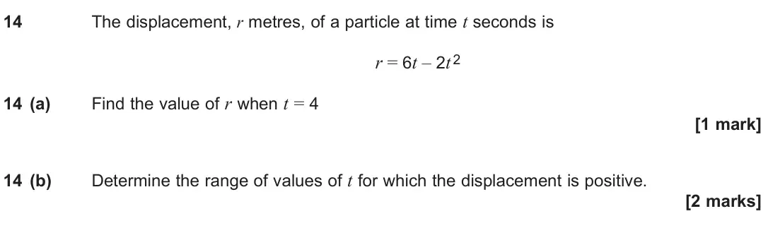 June 2024 Paper 2, question 14: The displacement, r metres, of a particle at time t seconds is r = 6t – 2t 2 14 (a) Find the value of r when t = 4 [1 mark] 14 (b) Determine the range of values