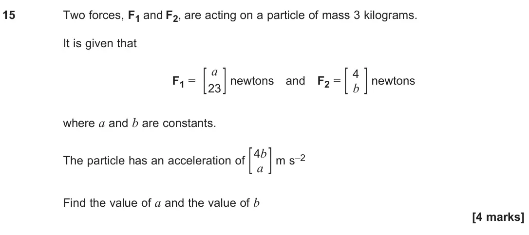 June 2024 Paper 2, question 15: Two forces, F1 and F2, are acting on a particle of mass 3 kilograms. It is given that _ F1 = [ a ] 23 newtons and F2 = [ 4 ] b newtons where a and b are constan