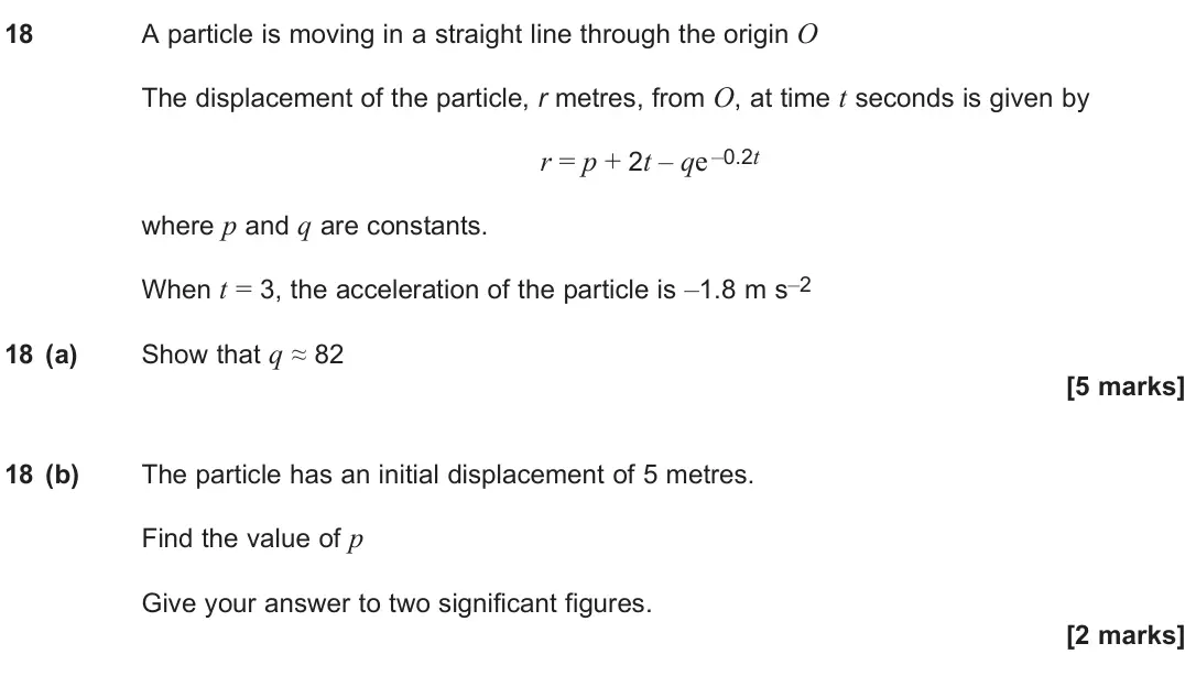 June 2024 Paper 2, question 18: A particle is moving in a straight line through the origin O The displacement of the particle, r metres, from O, at time t seconds is given by r = p + 2t – qe –
