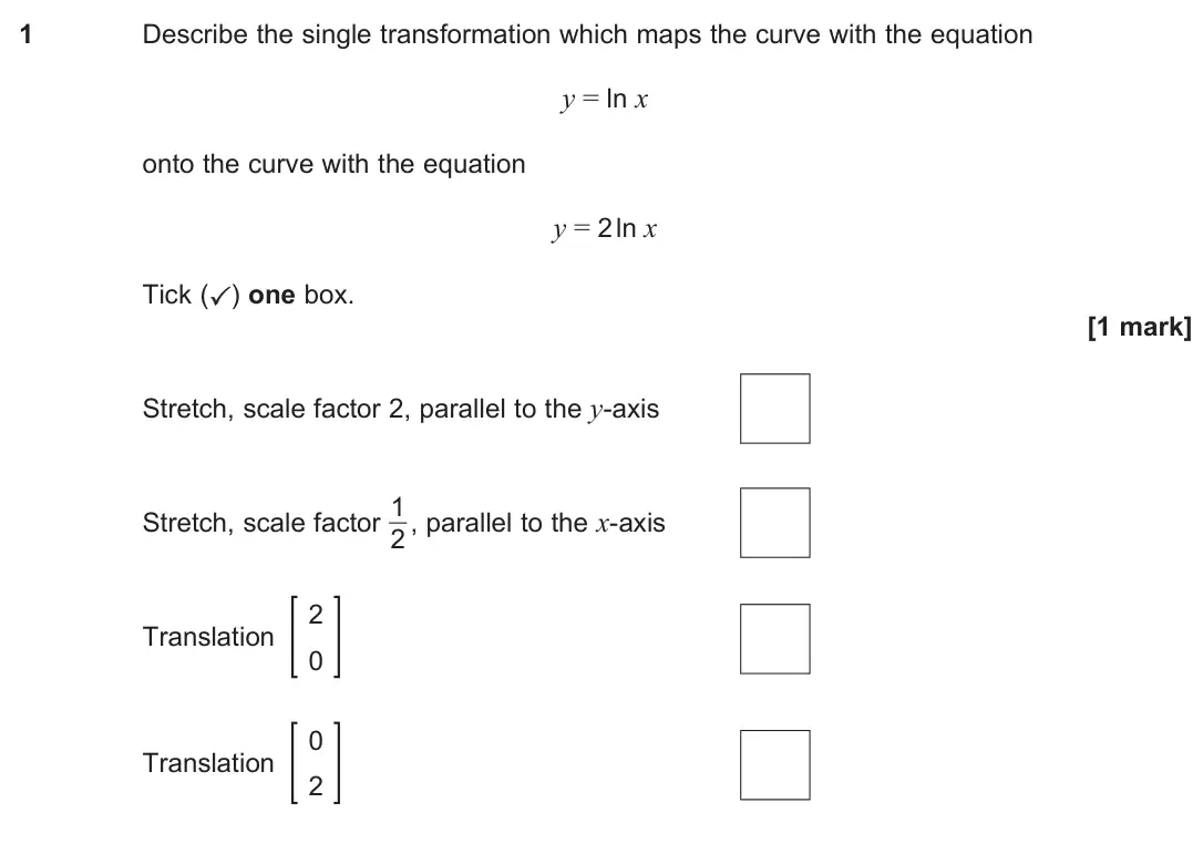 June 2025 Paper 2, question 1: Describe the single transformation which maps the curve with the equation y = ln x onto the curve with the equation y = 2 ln x Tick (✓) one box. [1 mark] Stretc