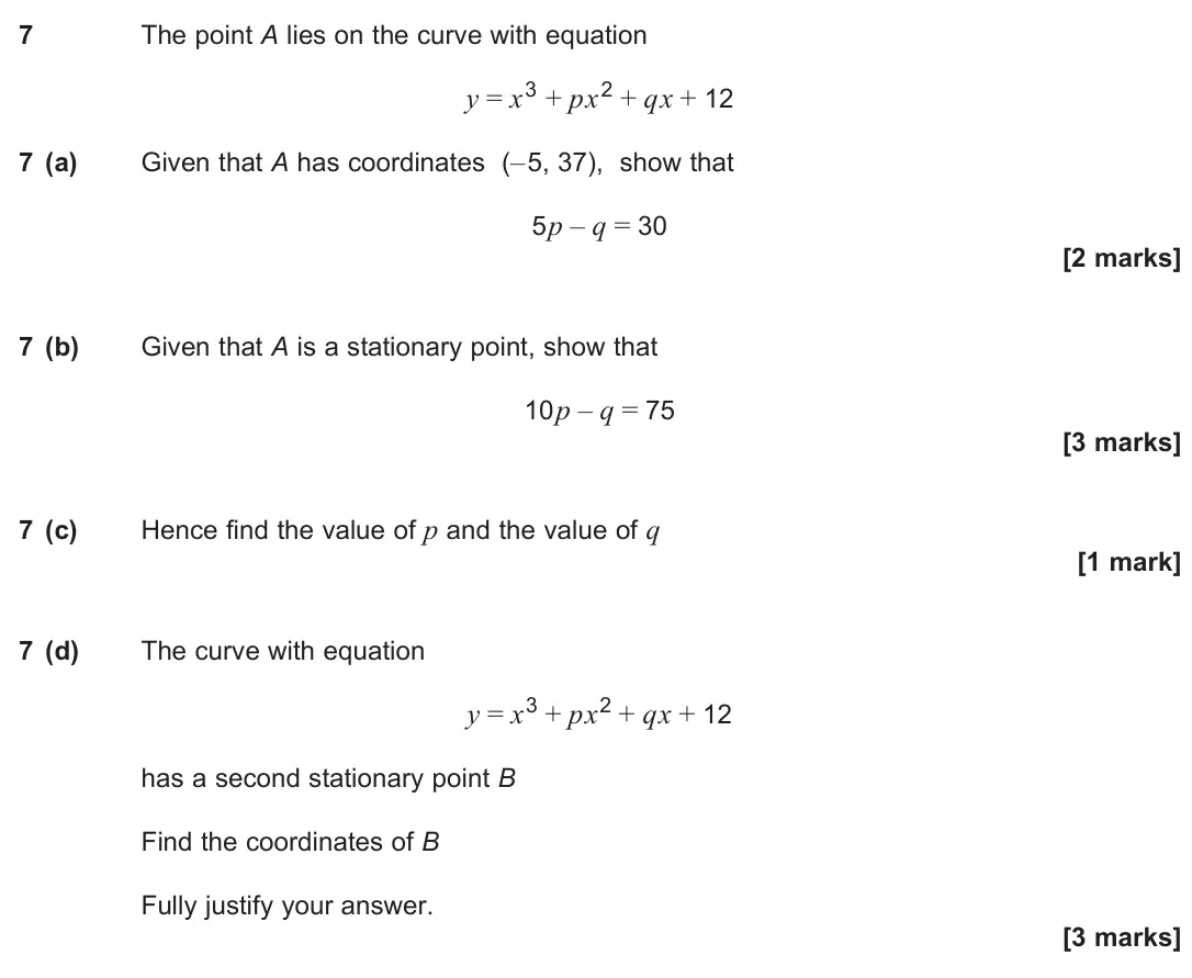 June 2025 Paper 2, question 7: The point A lies on the curve with equation y = x3 + px2 + qx + 12 7 (a) Given that A has coordinates (–5, 37), show that 5p – q = 30 [2 marks] 7 (b) Given that