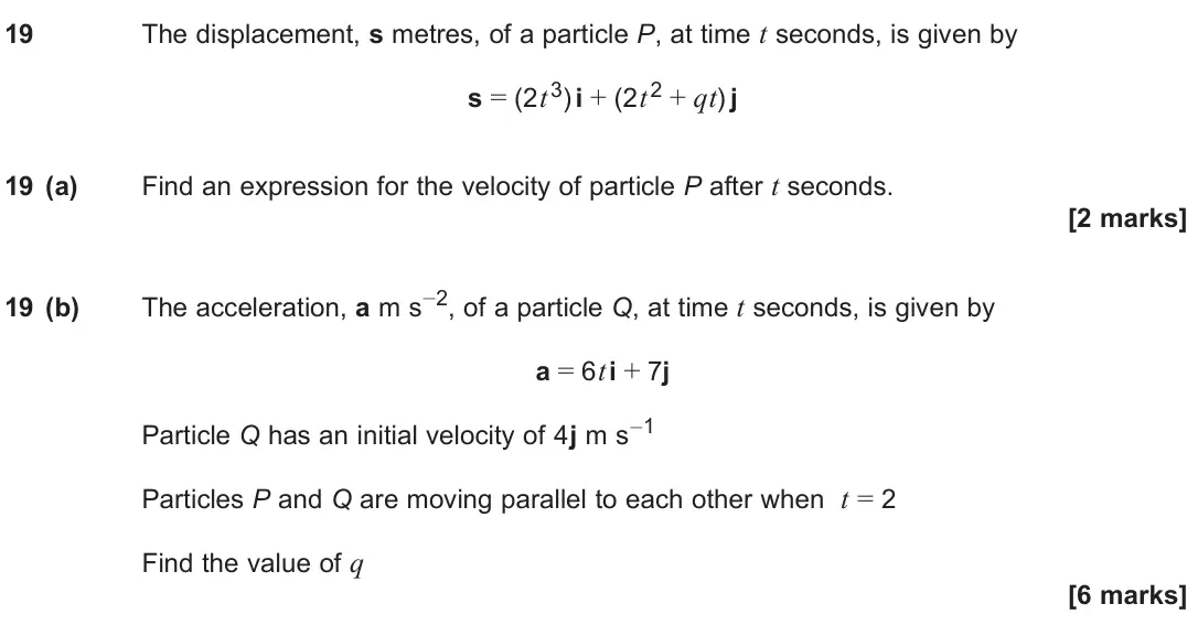 June 2025 Paper 2, question 19: The displacement, s metres, of a particle P, at time t seconds, is given by s = (2t3) i + (2t2 + qt) j 19 (a) Find an expression for the velocity of particle P