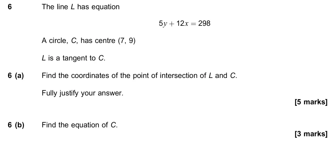 November 2020 Paper 2, question 6: The line L has equation 5y + 12x = 298 A circle, C, has centre (7, 9) L is a tangent to C. 6 (a) Find the coordinates of the point of intersection of L and C. F