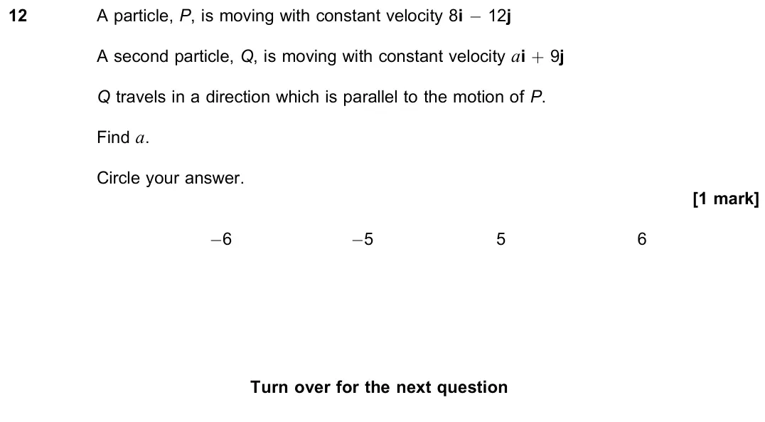 November 2020 Paper 2, question 12: A particle, P, is moving with constant velocity 8i − 12j A second particle, Q, is moving with constant velocity ai + 9j Q travels in a direction which is parall