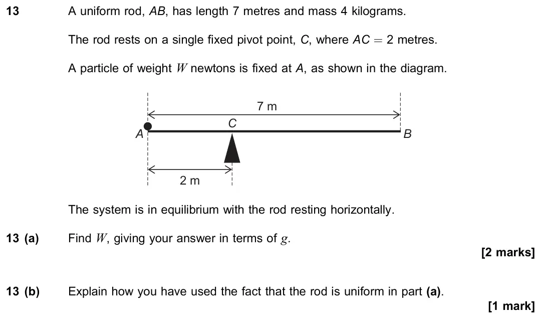 November 2020 Paper 2, question 13: A uniform rod, AB, has length 7 metres and mass 4 kilograms. The rod rests on a single fixed pivot point, C, where AC = 2 metres. A particle of weight W newtons