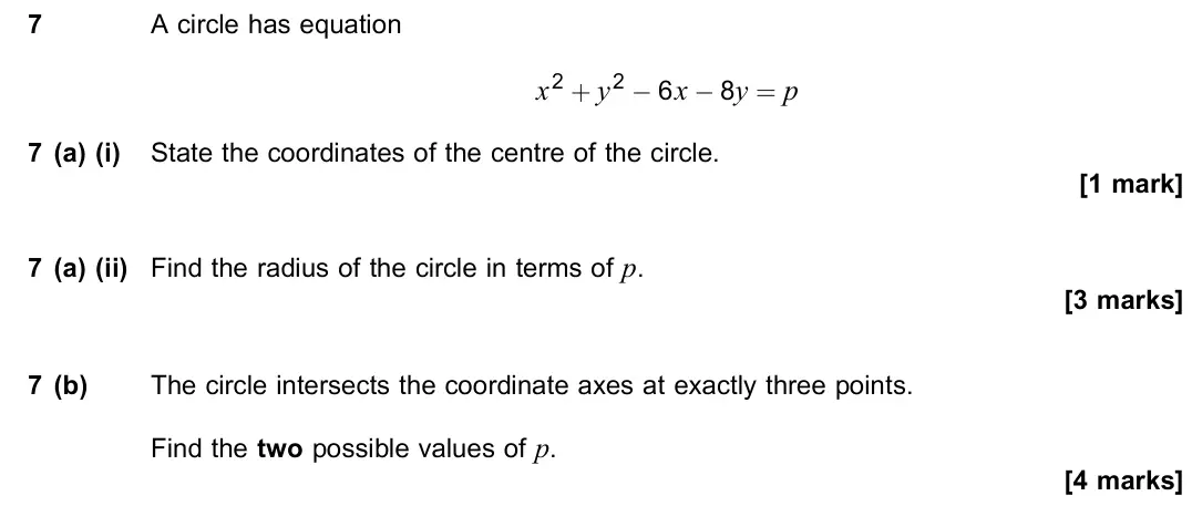 November 2021 Paper 2, question 7: A circle has equation x2 + y2 − 6x − 8y = p 7 (a) (i) State the coordinates of the centre of the circle. [1 mark] 7 (a) (ii) Find the radius of the circle in te