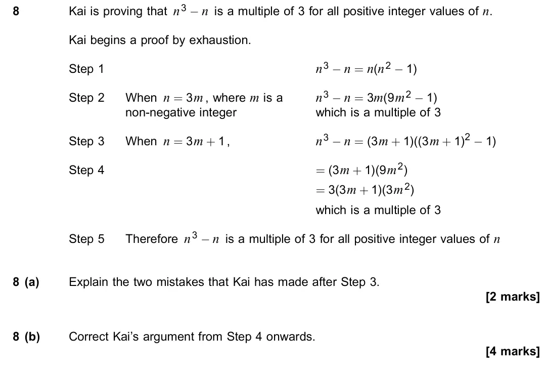 November 2021 Paper 2, question 8: Kai is proving that n3 − n is a multiple of 3 for all positive integer values of n. Kai begins a proof by exhaustion. Step 1 n3 − n = n(n2 − 1) Step 2 When n =