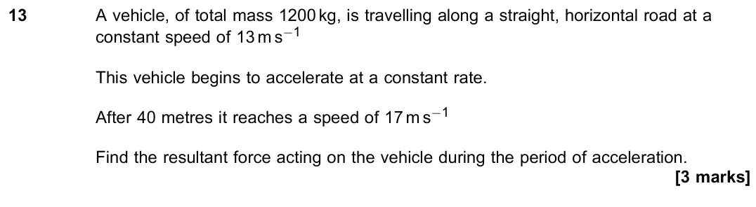 November 2021 Paper 2, question 13: A vehicle, of total mass 1200 kg, is travelling along a straight, horizontal road at a constant speed of 13 m s−1 This vehicle begins to accelerate at a constan
