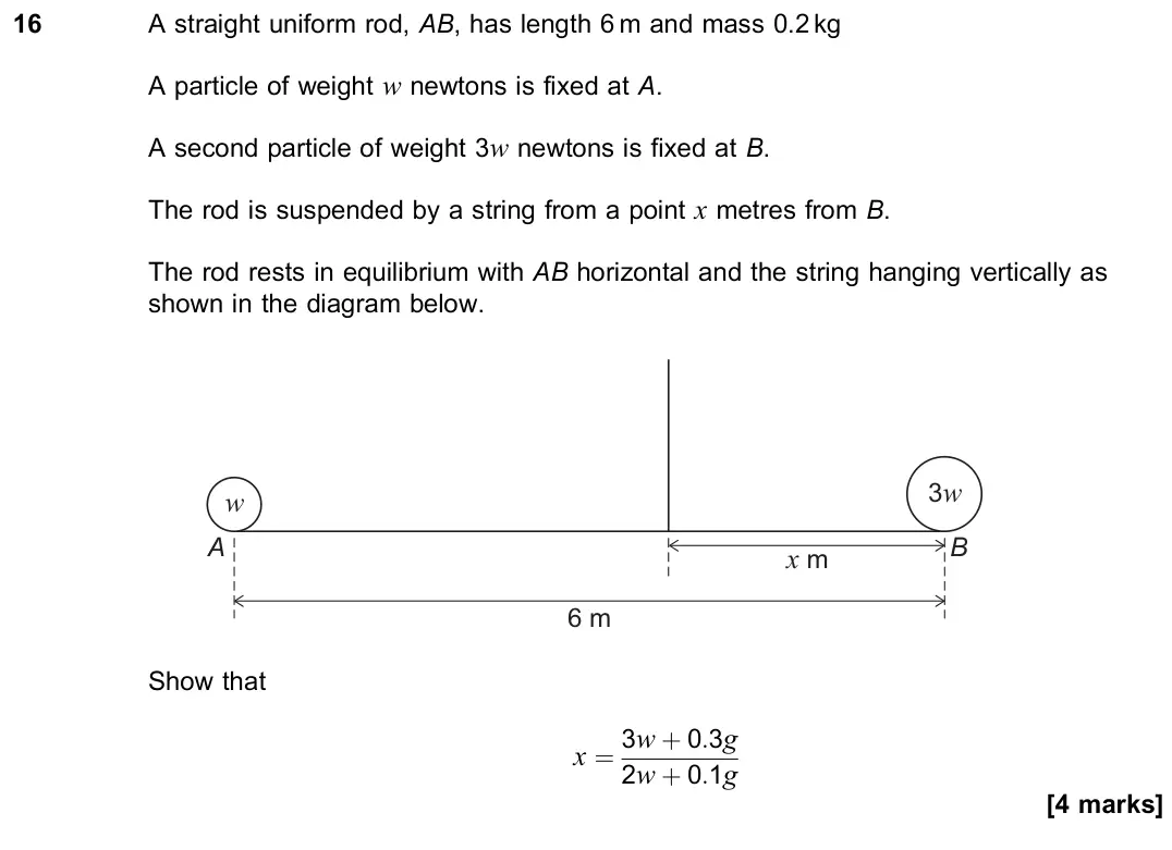 November 2021 Paper 2, question 16: A straight uniform rod, AB, has length 6 m and mass 0.2 kg A particle of weight w newtons is fixed at A. A second particle of weight 3w newtons is fixed at B. T
