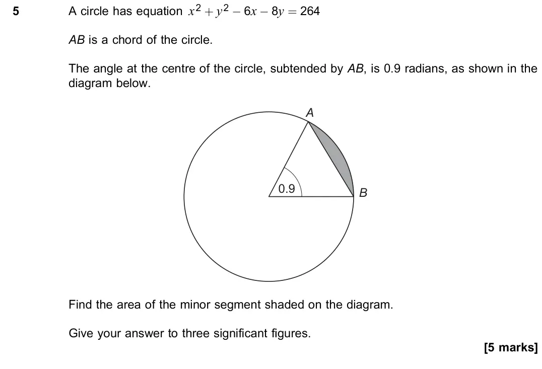 June 2019 Paper 3, question 5: A circle has equation x2 + y2 − 6x − 8y = 264 AB is a chord of the circle. The angle at the centre of the circle, subtended by AB, is 0.9 radians, as shown in t