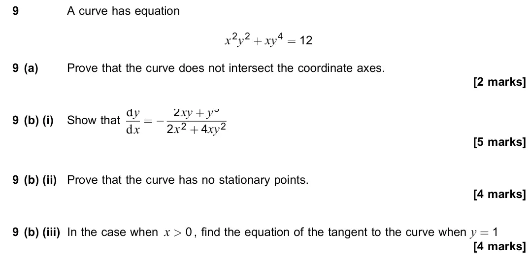 June 2019 Paper 3, question 9: A curve has equation x2y2 + xy4 = 12 9 (a) Prove that the curve does not intersect the coordinate axes. [2 marks] 9 (b) (i) Show that dy dx = − 2xy + y3 2x2 + 4