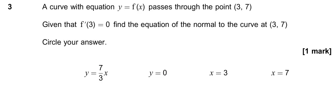 June 2023 Paper 3, question 3: A curve with equation y = f (x) passes through the point (3, 7) Given that f ’(3) = 0 find the equation of the normal to the curve at (3, 7) Circle your answer.