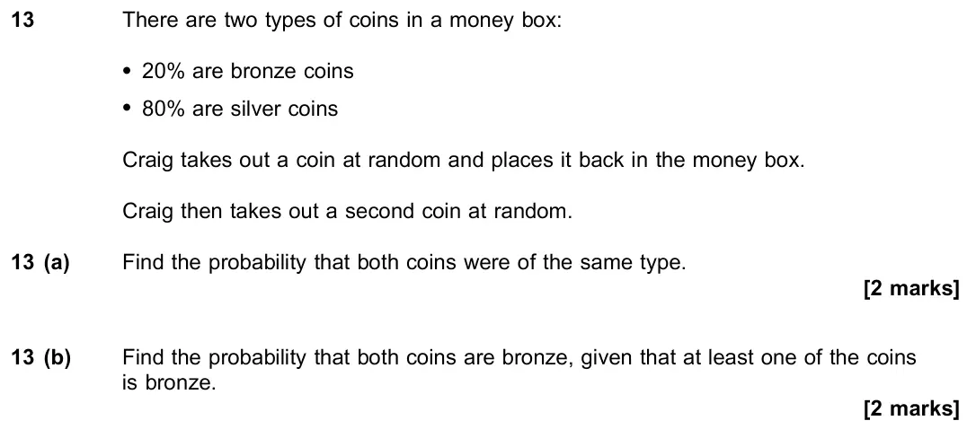 June 2023 Paper 3, question 13: There are two types of coins in a money box: * 20% are bronze coins * 80% are silver coins Craig takes out a coin at random and places it back in the money box.
