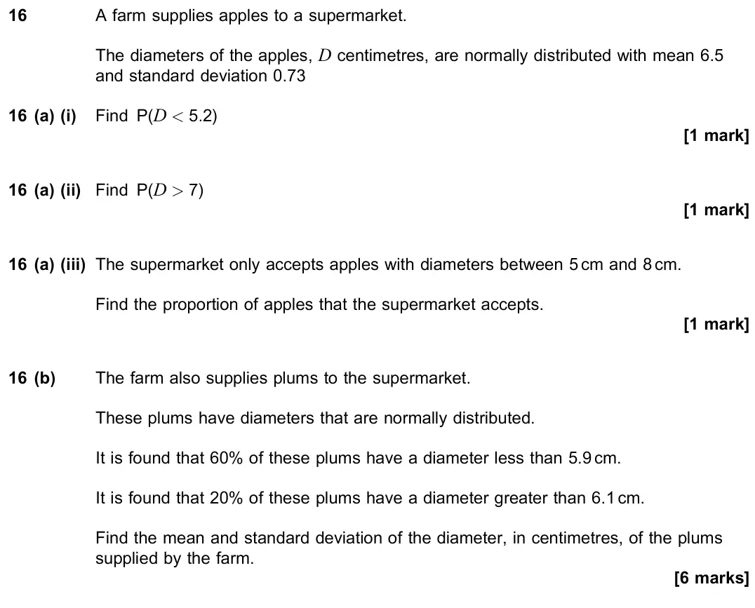 June 2023 Paper 3, question 16: A farm supplies apples to a supermarket. The diameters of the apples, D centimetres, are normally distributed with mean 6.5 and standard deviation 0.73 16 (a) (