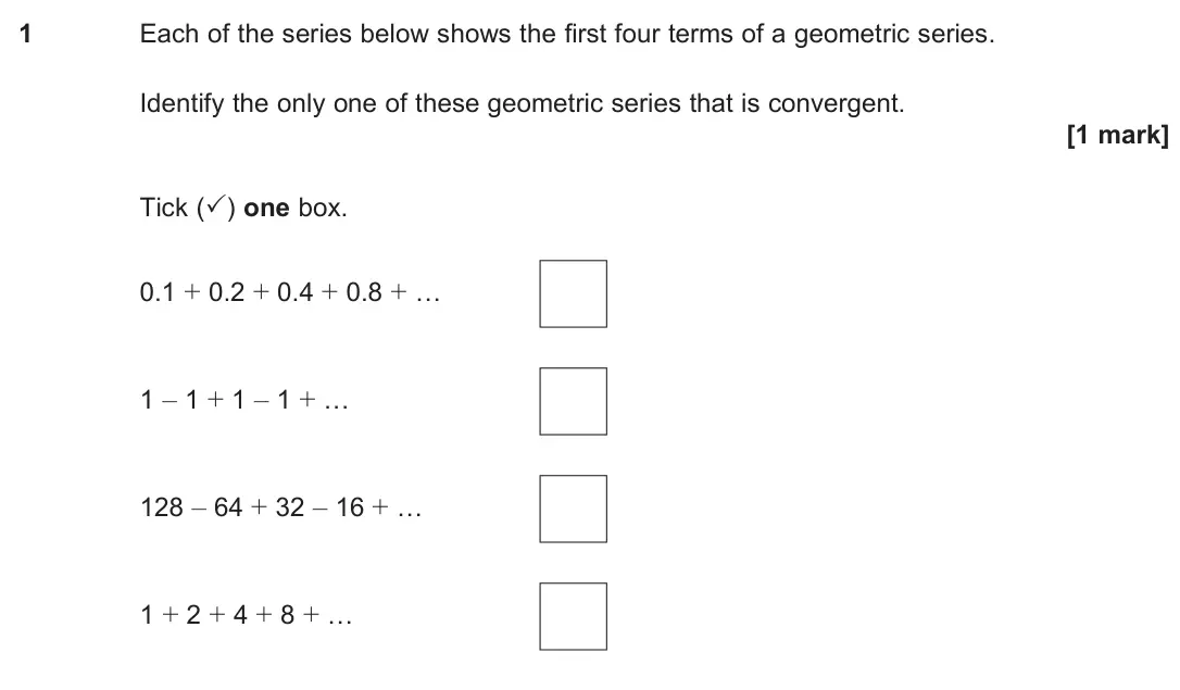 June 2024 Paper 3, question 1: Each of the series below shows the first four terms of a geometric series. Identify the only one of these geometric series that is convergent. [1 mark] Tick (✓)