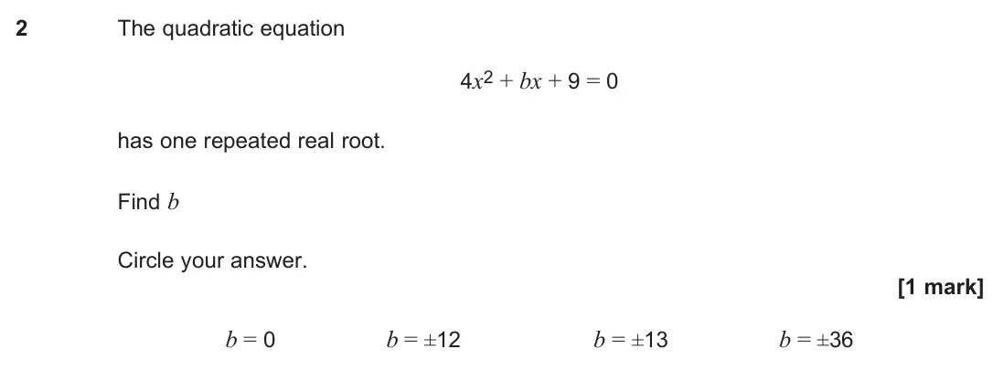 June 2024 Paper 3, question 2: The quadratic equation 4x2 + bx + 9 = 0 has one repeated real root. Find b Circle your answer. [1 mark] b = 0 b = ±12 b = ±13 b = ±36