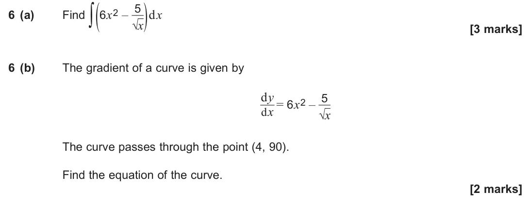 June 2024 Paper 3, question 6: (a) Find ∫ (6x2 – 5 √x) dx [3 marks] 6 (b) The gradient of a curve is given by dy dx = 6x2 – 5 √x The curve passes through the point (4, 90). Find the equation 