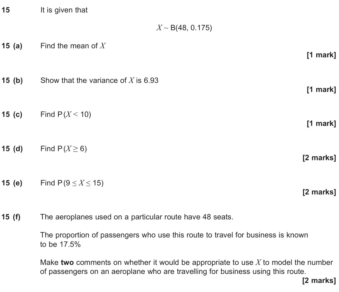 June 2024 Paper 3, question 15: It is given that X ~ B(48, 0.175) 15 (a) Find the mean of X [1 mark] 15 (b) Show that the variance of X is 6.93 [1 mark] 15 (c) Find P (X < 10) [1 mark] 15 (d) 