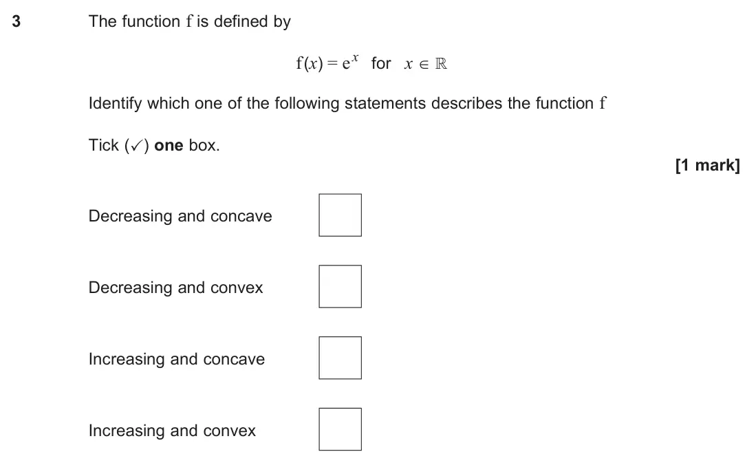 June 2025 Paper 3, question 3: The function f is defined by f(x) = ex for x ∈ ℝ Identify which one of the following statements describes the function f Tick (✓) one box. [1 mark] Decreasing a