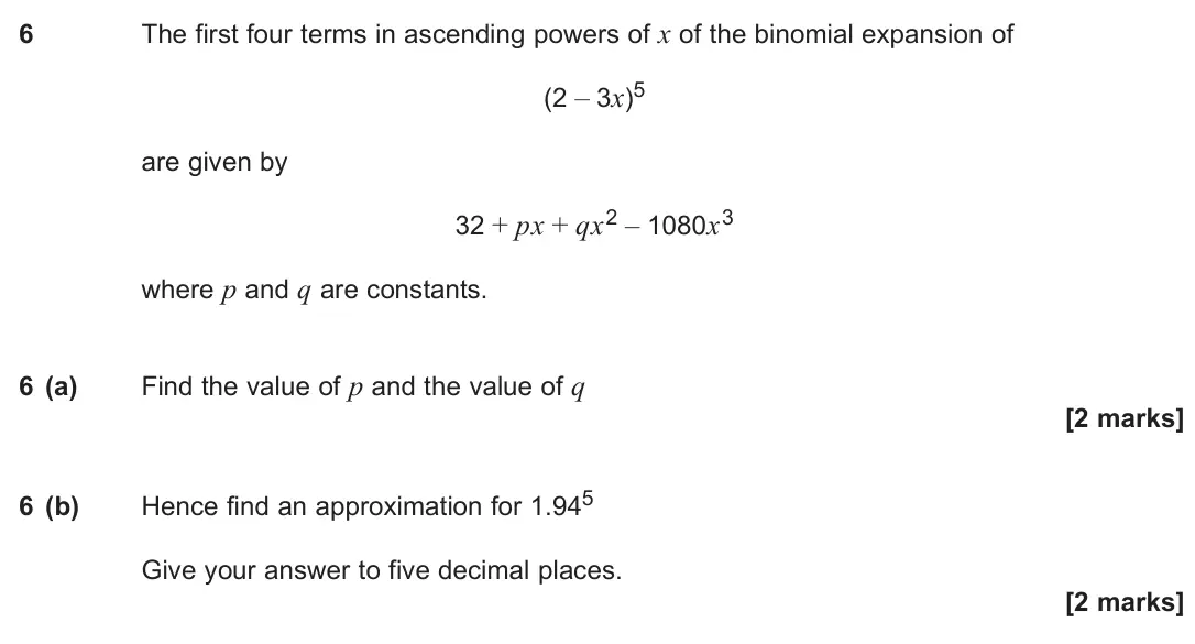 June 2025 Paper 3, question 6: The first four terms in ascending powers of x of the binomial expansion of (2 – 3x)5 are given by 32 + px + qx2 – 1080x3 where p and q are constants. 6 (a) Find