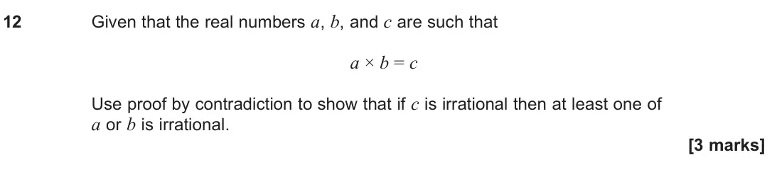 June 2025 Paper 3, question 12: Given that the real numbers a, b, and c are such that a × b = c Use proof by contradiction to show that if c is irrational then at least one of a or b is irrati