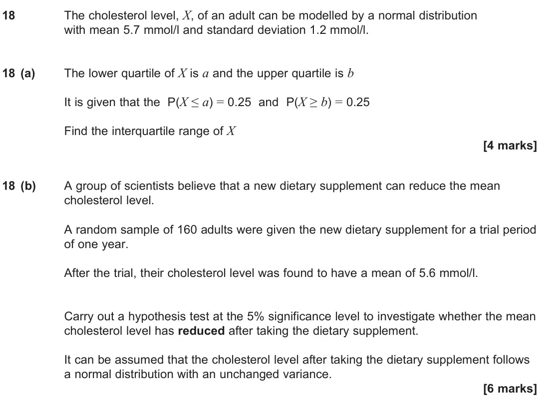 June 2025 Paper 3, question 18: The cholesterol level, X, of an adult can be modelled by a normal distribution with mean 5.7 mmol/l and standard deviation 1.2 mmol/l. 18 (a) The lower quartile