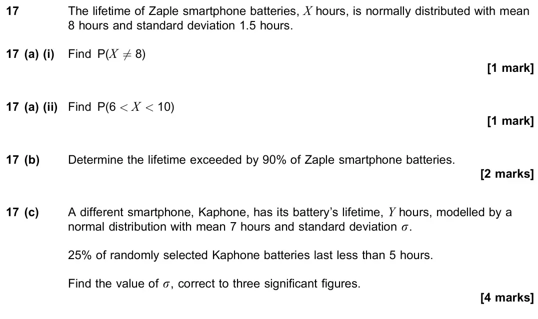 November 2020 Paper 3, question 17: The lifetime of Zaple smartphone batteries, X hours, is normally distributed with mean 8 hours and standard deviation 1.5 hours. 17 (a) (i) Find P(X 6= 8) [1 ma