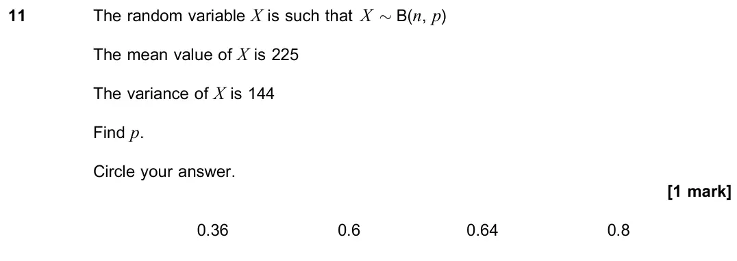 November 2021 Paper 3, question 11: The random variable X is such that X ≥ B(n, p) The mean value of X is 225 The variance of X is 144 Find p. Circle your answer. [1 mark] 0.36 0.6 0.64 0.8