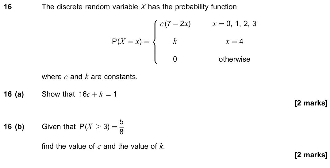 November 2021 Paper 3, question 16: The discrete random variable X has the probability function P(X = x) = c(7 − 2x) x = 0, 1, 2, 3 k x = 4 0 otherwise 8 > > > > < > > > > : where c and k are cons