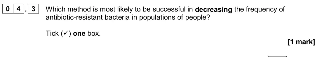 June 2024 AS Paper 1, question 04.3: Which method is most likely to be successful in decreasing the frequency of antibiotic-resistant bacteria in populations of people? Tick () one box. [1 mark]