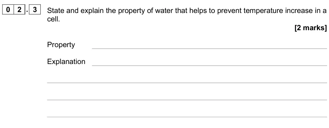 November 2020 AS Paper 1, question 02.3: State and explain the property of water that helps to prevent temperature increase in a cell. [2 marks] Property Explanation