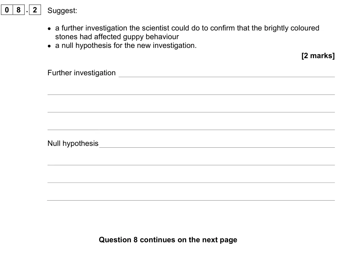 June 2022 AS Paper 2, question 08.2: Suggest: • a further investigation the scientist could do to confirm that the brightly coloured stones had affected guppy behaviour • a null hypothesis for the