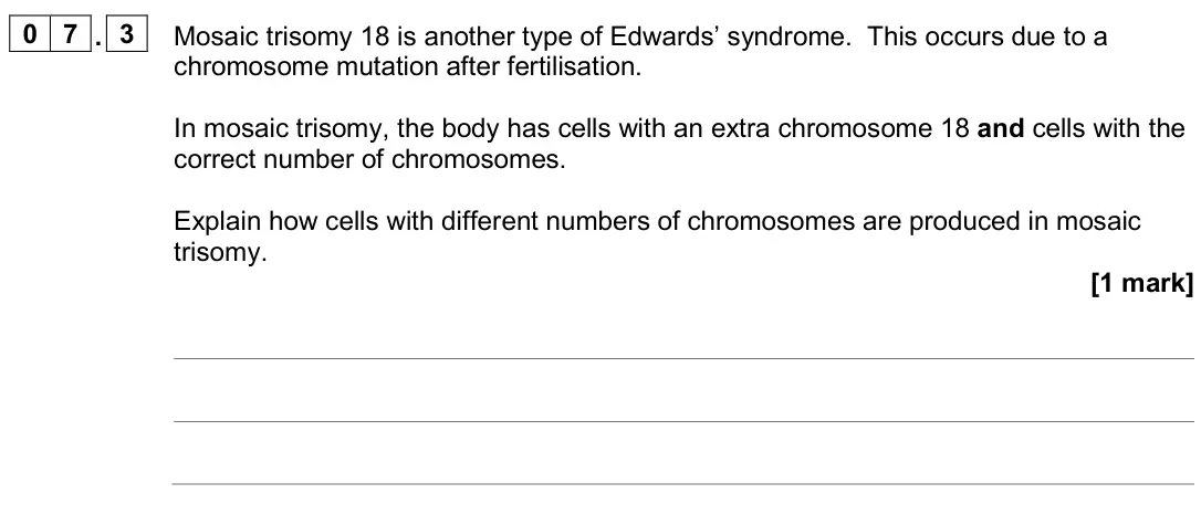 June 2024 AS Paper 2, question 07.3: Mosaic trisomy 18 is another type of Edwards’ syndrome. This occurs due to a chromosome mutation after fertilisation. In mosaic trisomy, the body has cells with
