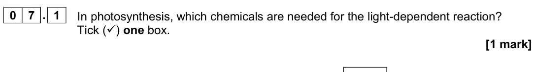 June 2019 Paper 2, question 07.1: In photosynthesis, which chemicals are needed for the light-dependent reaction? Tick () one box. [1 mark]