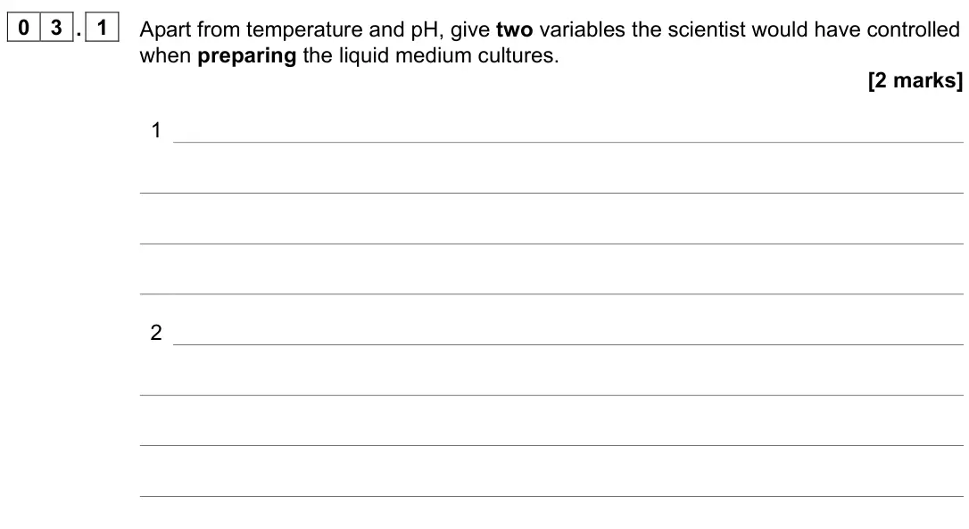 June 2022 Paper 2, question 03.1: Apart from temperature and pH, give two variables the scientist would have controlled when preparing the liquid medium cultures. [2 marks] 1 2