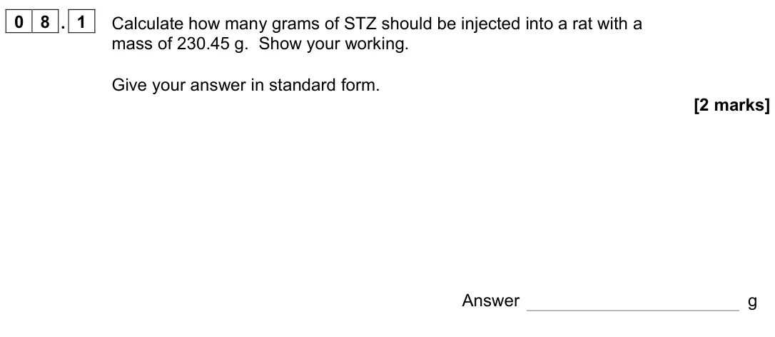 June 2022 Paper 2, question 08.1: Calculate how many grams of STZ should be injected into a rat with a mass of 230.45 g. Show your working. Give your answer in standard form. [2 marks] Answer g