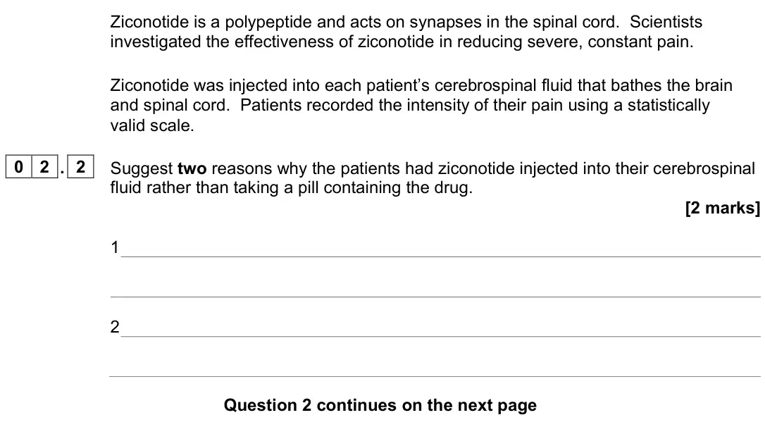 June 2023 Paper 2, question 02.2: Suggest two reasons why the patients had ziconotide injected into their cerebrospinal fluid rather than taking a pill containing the drug. [2 marks] 1 2