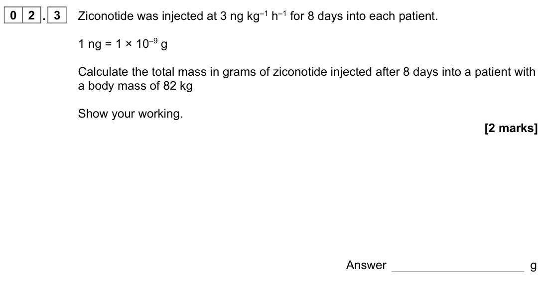 June 2023 Paper 2, question 02.3: Ziconotide was injected at 3 ng kg–1 h–1 for 8 days into each patient. 1 ng = 1 × 10–9 g Calculate the total mass in grams of ziconotide injected after 8 days i