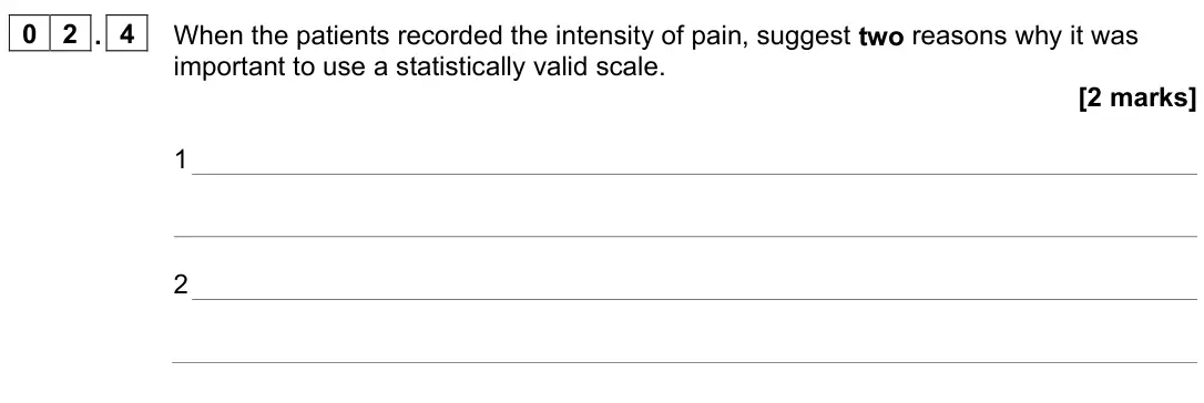 June 2023 Paper 2, question 02.4: When the patients recorded the intensity of pain, suggest two reasons why it was important to use a statistically valid scale. [2 marks] 1 2