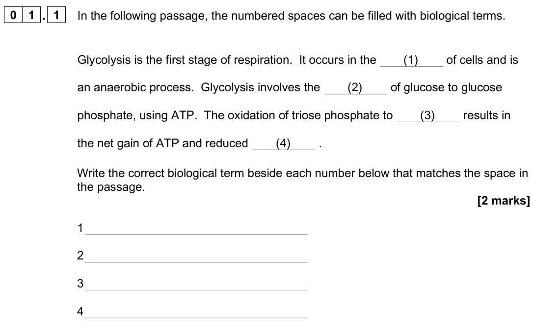 June 2025 Paper 2, question 01.1: In the following passage, the numbered spaces can be filled with biological terms. Glycolysis is the first stage of respiration. It occurs in the (1) of cells a