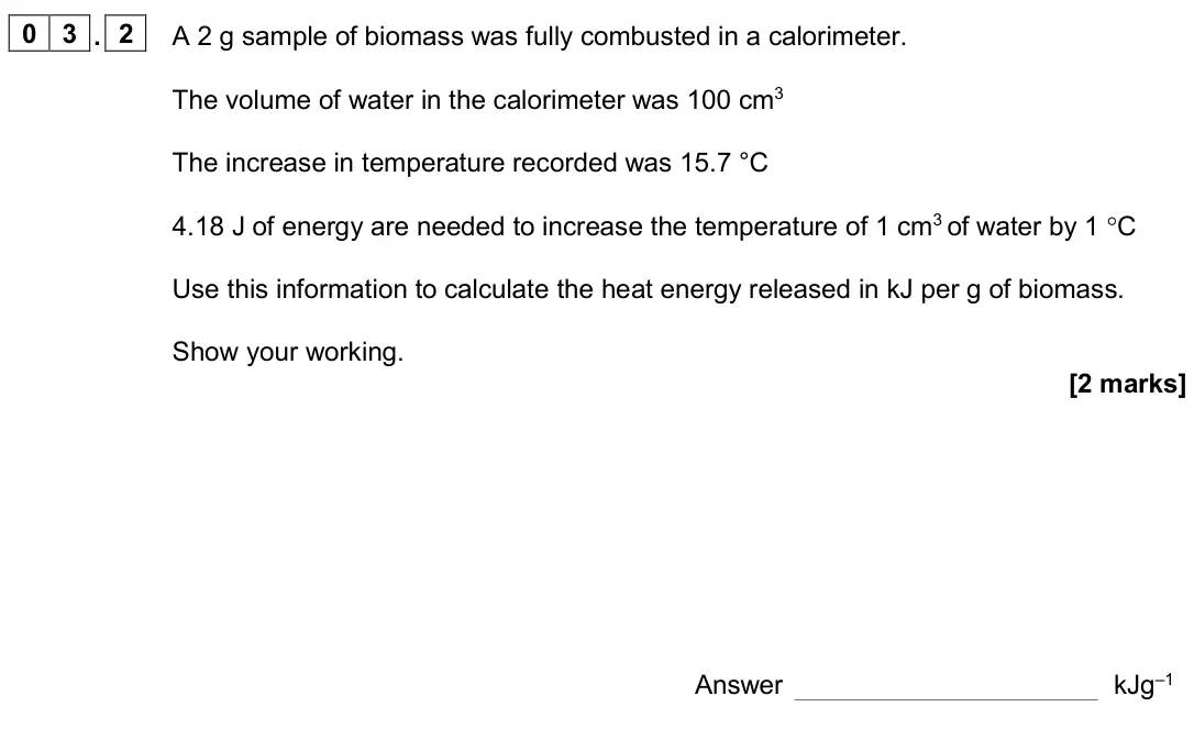 November 2020 Paper 2, question 03.2: A 2 g sample of biomass was fully combusted in a calorimeter. The volume of water in the calorimeter was 100 cm3 The increase in temperature recorded was 15.7 °