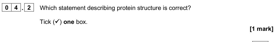 June 2025 Paper 3, question 04.2: Which statement describing protein structure is correct? Tick ( ) one box. [1 mark]