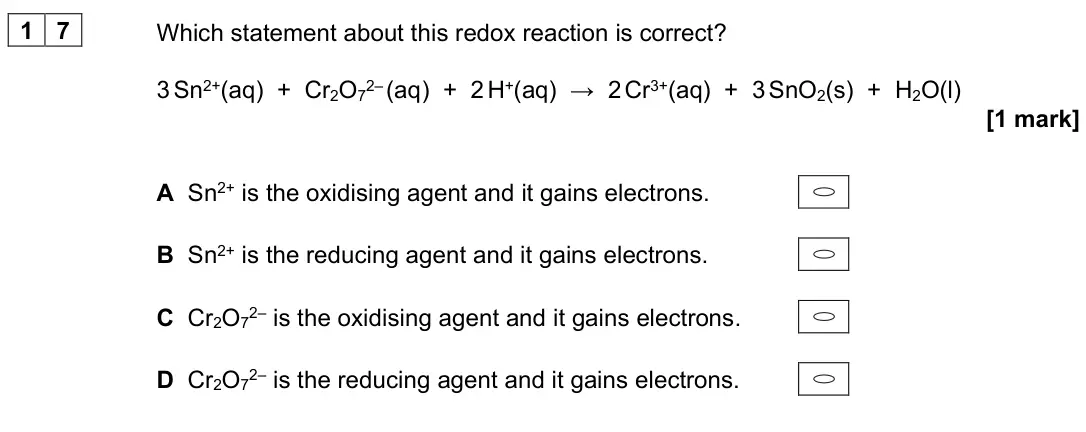 June 2023 AS Paper 1, question 17: Which statement about this redox reaction is correct? 3 Sn2+(aq) + Cr2O72– (aq) + 2 H+(aq) → 2 Cr3+(aq) + 3 SnO2(s) + H2O(l) [1 mark] A Sn2+ is the oxidising ag