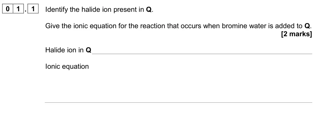 June 2024 AS Paper 1, question 01.1: Identify the halide ion present in Q. Give the ionic equation for the reaction that occurs when bromine water is added to Q. [2 marks] Halide ion in Q Ionic equ